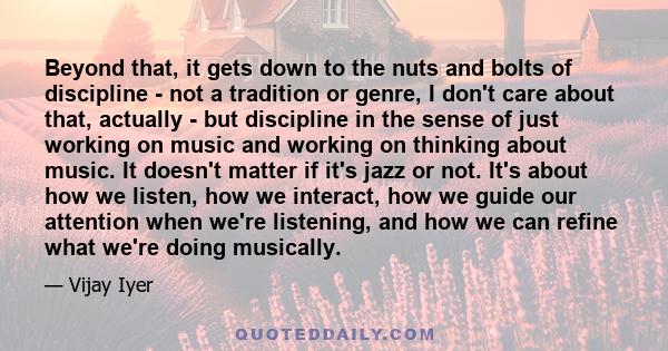 Beyond that, it gets down to the nuts and bolts of discipline - not a tradition or genre, I don't care about that, actually - but discipline in the sense of just working on music and working on thinking about music. It