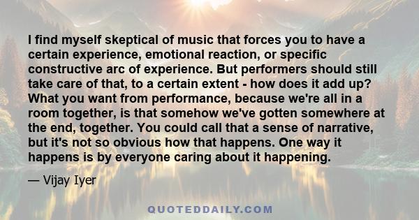 I find myself skeptical of music that forces you to have a certain experience, emotional reaction, or specific constructive arc of experience. But performers should still take care of that, to a certain extent - how