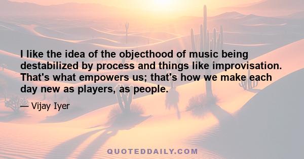 I like the idea of the objecthood of music being destabilized by process and things like improvisation. That's what empowers us; that's how we make each day new as players, as people.