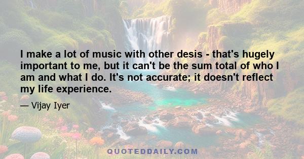 I make a lot of music with other desis - that's hugely important to me, but it can't be the sum total of who I am and what I do. It's not accurate; it doesn't reflect my life experience.