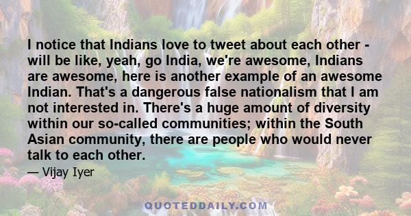 I notice that Indians love to tweet about each other - will be like, yeah, go India, we're awesome, Indians are awesome, here is another example of an awesome Indian. That's a dangerous false nationalism that I am not