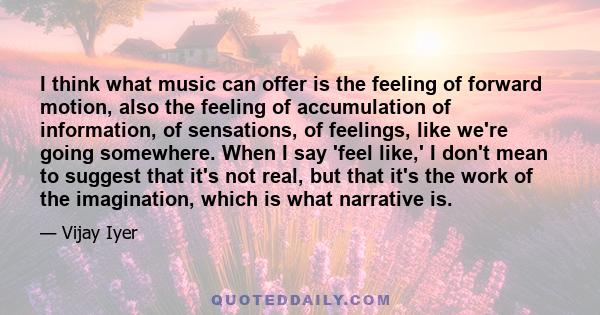 I think what music can offer is the feeling of forward motion, also the feeling of accumulation of information, of sensations, of feelings, like we're going somewhere. When I say 'feel like,' I don't mean to suggest