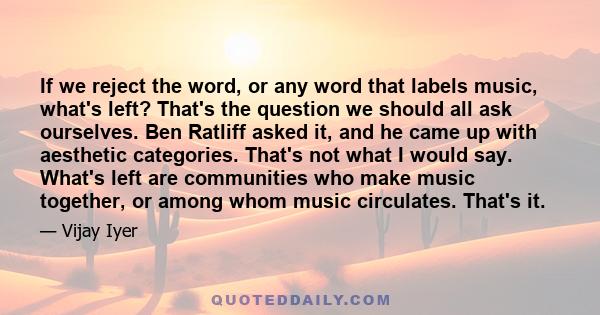 If we reject the word, or any word that labels music, what's left? That's the question we should all ask ourselves. Ben Ratliff asked it, and he came up with aesthetic categories. That's not what I would say. What's