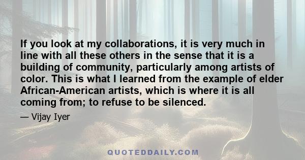 If you look at my collaborations, it is very much in line with all these others in the sense that it is a building of community, particularly among artists of color. This is what I learned from the example of elder