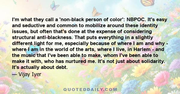 I'm what they call a 'non-black person of color': NBPOC. It's easy and seductive and common to mobilize around these identity issues, but often that's done at the expense of considering structural anti-blackness. That