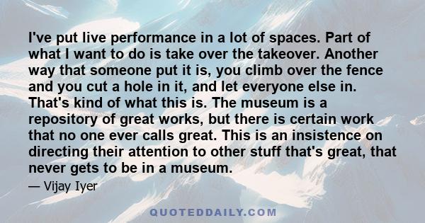 I've put live performance in a lot of spaces. Part of what I want to do is take over the takeover. Another way that someone put it is, you climb over the fence and you cut a hole in it, and let everyone else in. That's