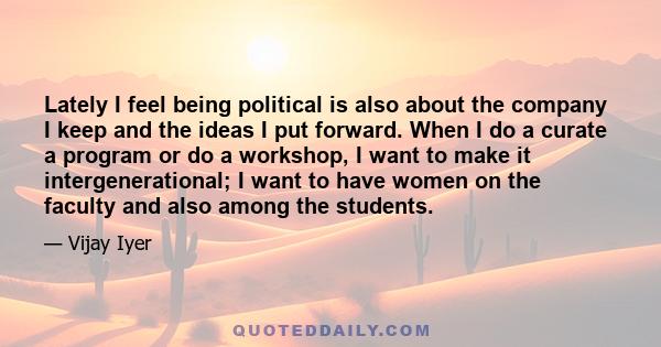 Lately I feel being political is also about the company I keep and the ideas I put forward. When I do a curate a program or do a workshop, I want to make it intergenerational; I want to have women on the faculty and