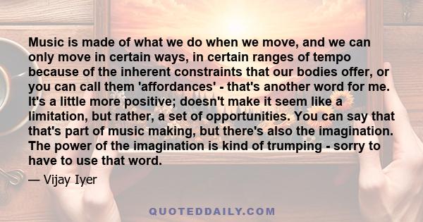 Music is made of what we do when we move, and we can only move in certain ways, in certain ranges of tempo because of the inherent constraints that our bodies offer, or you can call them 'affordances' - that's another