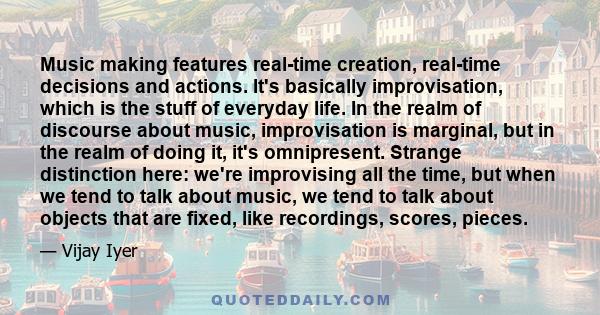 Music making features real-time creation, real-time decisions and actions. It's basically improvisation, which is the stuff of everyday life. In the realm of discourse about music, improvisation is marginal, but in the