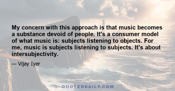 My concern with this approach is that music becomes a substance devoid of people. It's a consumer model of what music is: subjects listening to objects. For me, music is subjects listening to subjects. It's about