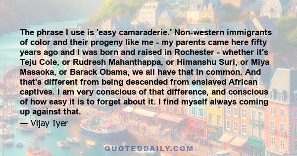 The phrase I use is 'easy camaraderie.' Non-western immigrants of color and their progeny like me - my parents came here fifty years ago and I was born and raised in Rochester - whether it's Teju Cole, or Rudresh