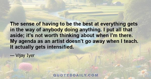 The sense of having to be the best at everything gets in the way of anybody doing anything. I put all that aside; it's not worth thinking about when I'm there. My agenda as an artist doesn't go away when I teach. It