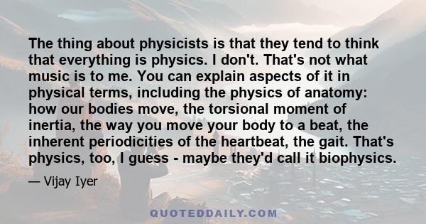 The thing about physicists is that they tend to think that everything is physics. I don't. That's not what music is to me. You can explain aspects of it in physical terms, including the physics of anatomy: how our