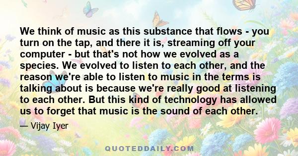 We think of music as this substance that flows - you turn on the tap, and there it is, streaming off your computer - but that's not how we evolved as a species. We evolved to listen to each other, and the reason we're