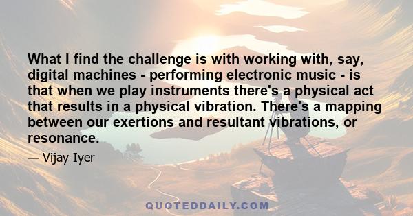 What I find the challenge is with working with, say, digital machines - performing electronic music - is that when we play instruments there's a physical act that results in a physical vibration. There's a mapping