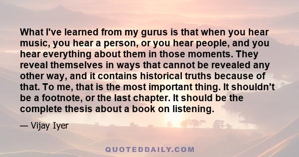 What I've learned from my gurus is that when you hear music, you hear a person, or you hear people, and you hear everything about them in those moments. They reveal themselves in ways that cannot be revealed any other