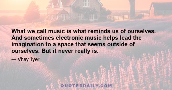 What we call music is what reminds us of ourselves. And sometimes electronic music helps lead the imagination to a space that seems outside of ourselves. But it never really is.