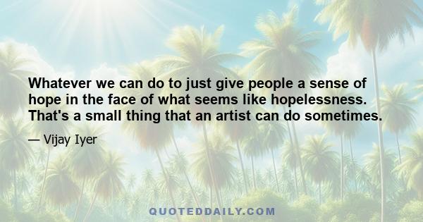 Whatever we can do to just give people a sense of hope in the face of what seems like hopelessness. That's a small thing that an artist can do sometimes.