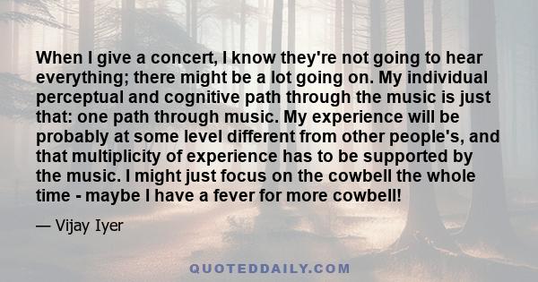 When I give a concert, I know they're not going to hear everything; there might be a lot going on. My individual perceptual and cognitive path through the music is just that: one path through music. My experience will