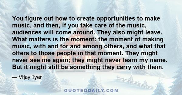 You figure out how to create opportunities to make music, and then, if you take care of the music, audiences will come around. They also might leave. What matters is the moment: the moment of making music, with and for