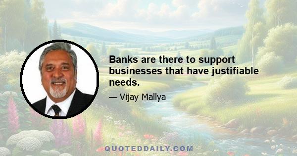 Banks are there to support businesses that have justifiable needs.