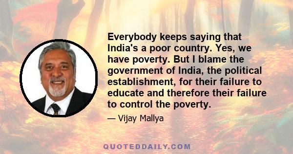 Everybody keeps saying that India's a poor country. Yes, we have poverty. But I blame the government of India, the political establishment, for their failure to educate and therefore their failure to control the poverty.