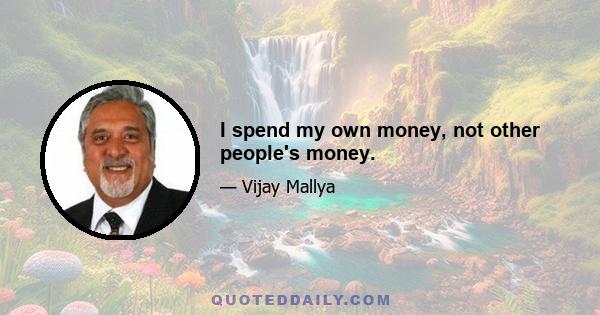 I spend my own money, not other people's money.