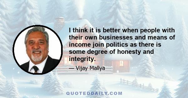 I think it is better when people with their own businesses and means of income join politics as there is some degree of honesty and integrity.