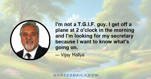 I'm not a T.G.I.F. guy. I get off a plane at 2 o'clock in the morning and I'm looking for my secretary because I want to know what's going on.