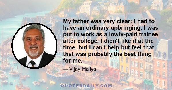 My father was very clear; I had to have an ordinary upbringing. I was put to work as a lowly-paid trainee after college. I didn't like it at the time, but I can't help but feel that that was probably the best thing for