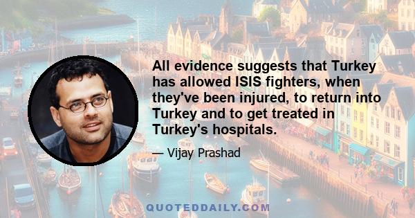 All evidence suggests that Turkey has allowed ISIS fighters, when they've been injured, to return into Turkey and to get treated in Turkey's hospitals.