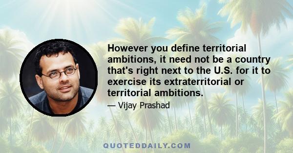 However you define territorial ambitions, it need not be a country that's right next to the U.S. for it to exercise its extraterritorial or territorial ambitions.