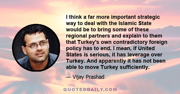 I think a far more important strategic way to deal with the Islamic State would be to bring some of these regional partners and explain to them that Turkey's own contradictory foreign policy has to end. I mean, if