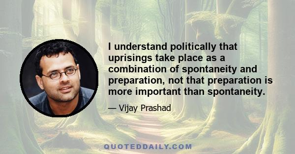 I understand politically that uprisings take place as a combination of spontaneity and preparation, not that preparation is more important than spontaneity.