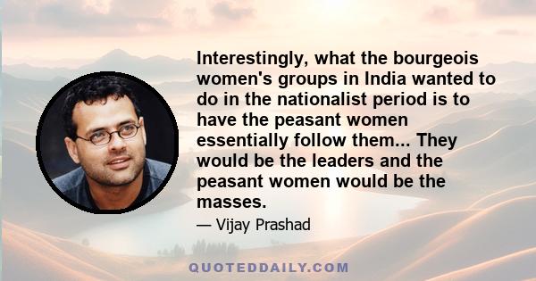 Interestingly, what the bourgeois women's groups in India wanted to do in the nationalist period is to have the peasant women essentially follow them... They would be the leaders and the peasant women would be the