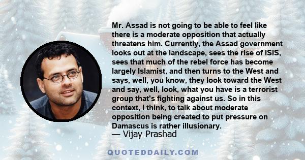 Mr. Assad is not going to be able to feel like there is a moderate opposition that actually threatens him. Currently, the Assad government looks out at the landscape, sees the rise of ISIS, sees that much of the rebel