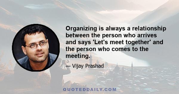 Organizing is always a relationship between the person who arrives and says 'Let's meet together' and the person who comes to the meeting.