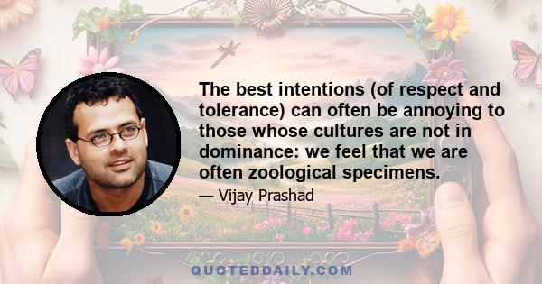 The best intentions (of respect and tolerance) can often be annoying to those whose cultures are not in dominance: we feel that we are often zoological specimens.