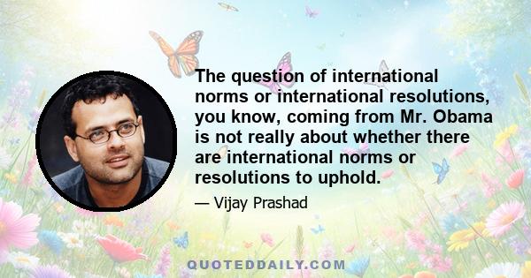 The question of international norms or international resolutions, you know, coming from Mr. Obama is not really about whether there are international norms or resolutions to uphold.