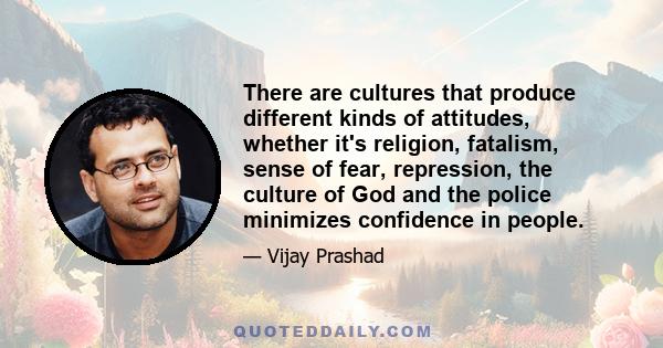 There are cultures that produce different kinds of attitudes, whether it's religion, fatalism, sense of fear, repression, the culture of God and the police minimizes confidence in people.