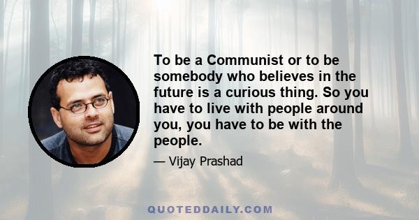 To be a Communist or to be somebody who believes in the future is a curious thing. So you have to live with people around you, you have to be with the people.