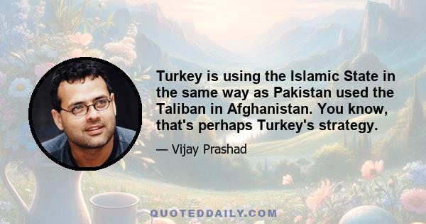 Turkey is using the Islamic State in the same way as Pakistan used the Taliban in Afghanistan. You know, that's perhaps Turkey's strategy.