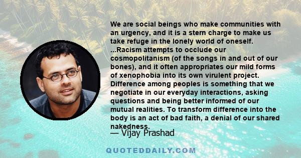 We are social beings who make communities with an urgency, and it is a stern charge to make us take refuge in the lonely world of oneself. ...Racism attempts to occlude our cosmopolitanism (of the songs in and out of