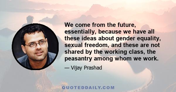 We come from the future, essentially, because we have all these ideas about gender equality, sexual freedom, and these are not shared by the working class, the peasantry among whom we work.