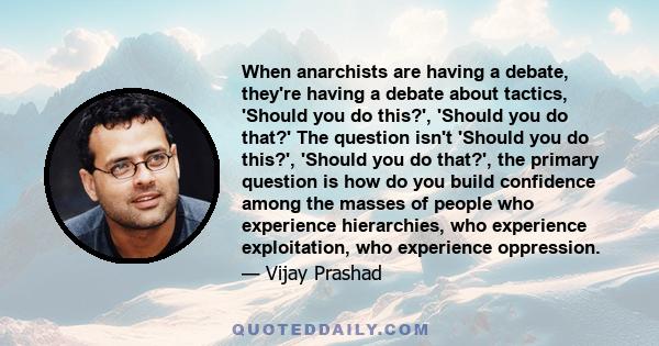 When anarchists are having a debate, they're having a debate about tactics, 'Should you do this?', 'Should you do that?' The question isn't 'Should you do this?', 'Should you do that?', the primary question is how do