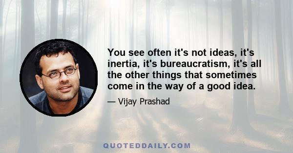 You see often it's not ideas, it's inertia, it's bureaucratism, it's all the other things that sometimes come in the way of a good idea.