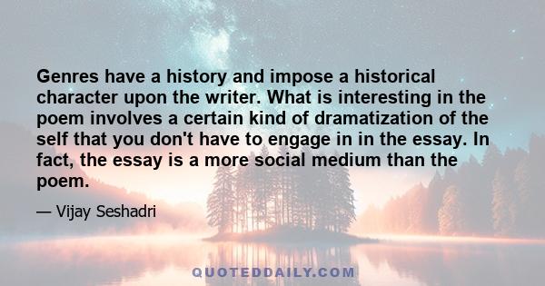 Genres have a history and impose a historical character upon the writer. What is interesting in the poem involves a certain kind of dramatization of the self that you don't have to engage in in the essay. In fact, the