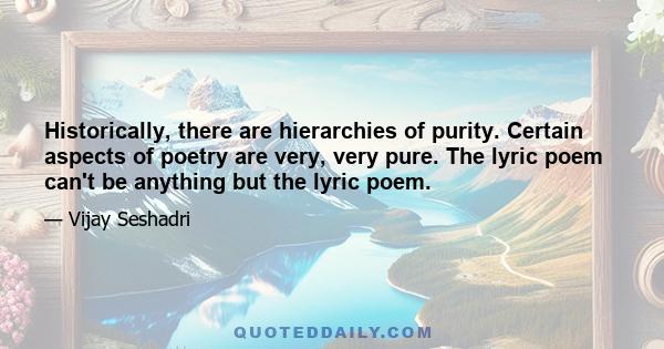 Historically, there are hierarchies of purity. Certain aspects of poetry are very, very pure. The lyric poem can't be anything but the lyric poem.