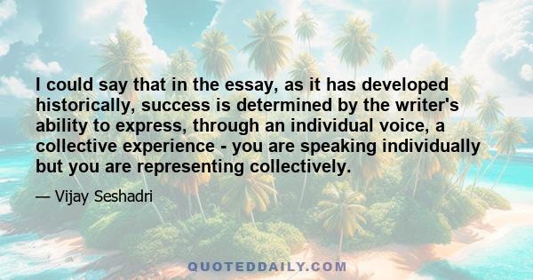 I could say that in the essay, as it has developed historically, success is determined by the writer's ability to express, through an individual voice, a collective experience - you are speaking individually but you are 