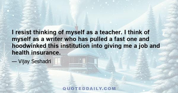 I resist thinking of myself as a teacher. I think of myself as a writer who has pulled a fast one and hoodwinked this institution into giving me a job and health insurance.